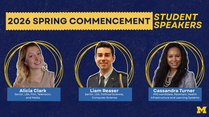 2026 spring commencement Student Speakers: Alicia Clark, Senior, LSA, Film, Television, and Media. Liam Reaser, Senior, LSA, Political Science, Computer Science. Cassandra Turner, PhD candidate, Rackham, Health Infrastructure and Learning Systems