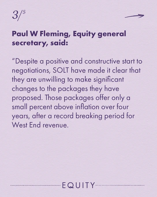 Reads: Paul W Fleming, Equity general secretary, said: “Despite a positive and constructive start to negotiations, SOLT have made it clear that they are unwilling to make significant changes to the packages they have proposed. Those packages offer only a small percent above inflation over four years, after a record breaking period for West End revenue. 