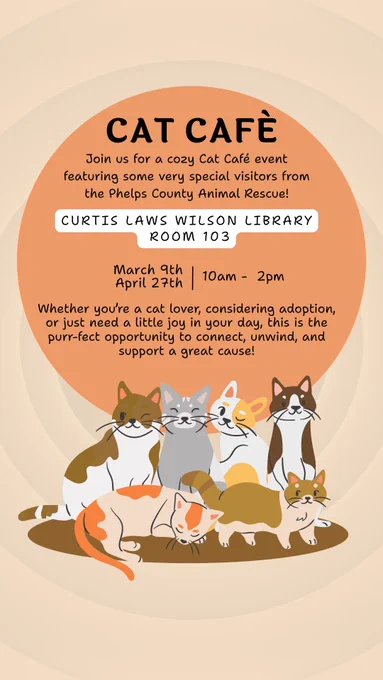 Background is pale skin tone circles getting progressively smaller. A pale orange circle is centered above a set of cartoon cats. There are 6 of different breeds. 4 are sitting on a brown circle. 1 is lying down in fron of the left 2 while the other is a munchkin type cat standing in front of the right 2.
In the orange circle is the text, "Cat Cafè/
Join us for a cozy Cat Cafè event/ featuring some very special visitors from/ the Phelps County Animal Rescue!"
In a white box is "Curtis Laws Wilson Library/ Room 103". Continuing in the orange circle. "March 9th/ April 27th | 10 am - 2pm" 
"Whether you're a cat lover, considering adoption,/ or just need a little joy in your day, this is the/ purr-fect oppurtunity to connect, unwind, and / support a great cause!"