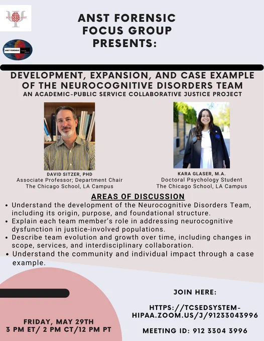 Flyer advertising an event. Upper left, there are two logos. ANST logo is a picture of a brain over the Greek letter Psi with the abbreviation SCN and ANST on the left and right, respectively. The ANST forensic group logo states its name and depicts a red fingerprint over a blue background. On the upper right is a headshot of the speakers of the event: 

DAVID SITZER, PHD
Associate Professor; Department Chair
The Chicago School, LA Campus

KARA GLASER, M.A.
Doctoral Psychology Student
The Chicago School, LA Campus

flyer states: "ANST FORENSIC FOCUS GROUP PRESENTS: DEVELOPMENT, EXPANSION, AND CASE EXAMPLE OF THE NEUROCOGNITIVE DISORDERS TEAM AN ACADEMIC-PUBLIC SERVICE COLLABORATIVE JUSTICE PROJECT. 


On the bottom left in a pink abstract pink bubble is the text: FRIDAY, MAY 29TH
3 PM ET/ 2 PM CT/12 PM PT to the right of this is:  JOIN HERE:
HTTPS://TCSEDSYSTEM -
HIPAA.ZOOM.US/J/91233043996
MEETING ID: 912 3304 3996