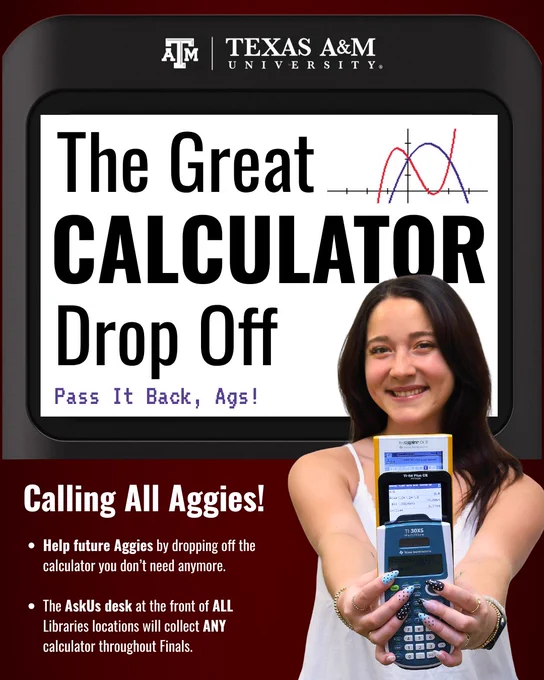 The Great Calculator Drop Off. Pass it Back, Ags. Calling all Aggies! Help future Aggies by dropping off the calculator you don’t need anymore. The AskUs desk at the front of all Libraries locations will collect any calculator throughout finals.