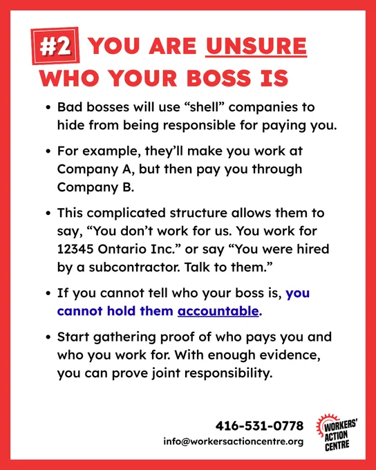 #2 You are unsure who your boss is 

* Bad bosses will use “shell” companies to hide from being responsible for paying you.

* For example, they’ll make you work at Company A, but then pay you through Company B.

* This complicated structure allows them to say, “You don’t work for us. You work for 12345 Ontario Inc.” or say “You were hired by a subcontractor. Talk to them.”

* If you cannot tell who your boss is, you cannot hold them accountable.

* Start gathering proof of who pays you and who you work for. With enough evidence, you can prove joint responsibility.