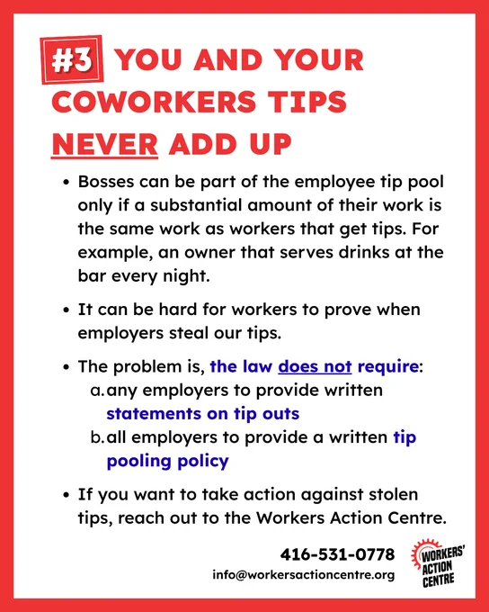 #3 You and your coworkers tips never add up

* Bosses can be part of the employee tip pool only if a substantial amount of their work is the same work as workers that get tips. For example, an owner that serves drinks at the bar every night.

* It can be hard for workers to prove when employers steal our tips.

* The problem is, the law does not require:
    * any employers to provide written statements on tip outs
    * all employers to provide a written tip pooling policy

* If you want to take action against stolen tips, reach out to the Workers Action Centre