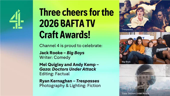 On a green to yellow gradient background, it says Three cheers for the 2026 BAFTA TV Craft Awards!Then beneath it says Channel 4 is proud to celebrateJack Rooke - Big BoysWriter: ComedyMel Quigley and Andy Kemp - Gaza: Doctors Under AttackEditing: FactualRyan Kernaghan - TrespassesPhotography & Lighting: FictionOn the right hand side are three images. The top shows the key art from Trespasses showing three different scenes and characters from the series. Beneath shows four friends sat on a sofa for Big Boys and beneath is a picture of Gaza with a silhouette of a doctor in front as the image for Gaza: Doctors Under Attack.