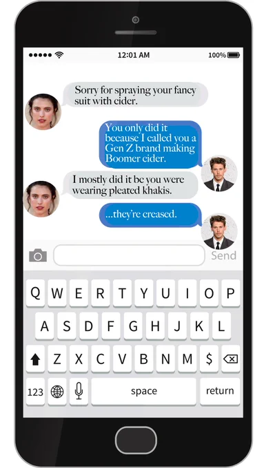 A text conversation.
Phoebe: Sorry for spraying your fancy suit with cider.
Miles: You only did it because I call you a Gen Z brand making Boomer cider.
Phoebe: I mostly did it because you were wearing pleated khakis.
Miles: ...they're creased.