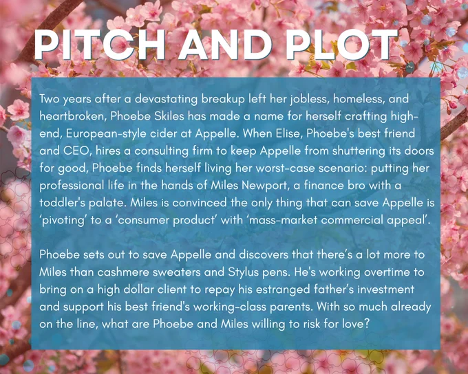 Pitch and Plot
Two years after a devastating breakup left her jobless, homeless, and heartbroken, Phoebe Skiles has made a name for herself crafting high-end, European-style cider at Appelle. When Elise, Phoebe's best friend and CEO, hires a consulting firm to keep Appelle from shuttering its doors for good, Phoebe finds herself living her worst-case scenario: putting her professional life in the hands of Miles Newport, a finance bro with a toddler's palate. Miles is convinced the only thing that can save Appelle is ‘pivoting’ to a ‘consumer product’ with ‘mass-market commercial appeal’. 

Phoebe sets out to save Appelle and discovers that there’s a lot more to Miles than cashmere sweaters and Stylus pens. He's working overtime to bring on a high dollar client to repay his estranged father’s investment and support his best friend's working-class parents. With so much already on the line, what are Phoebe and Miles willing to risk for love?
