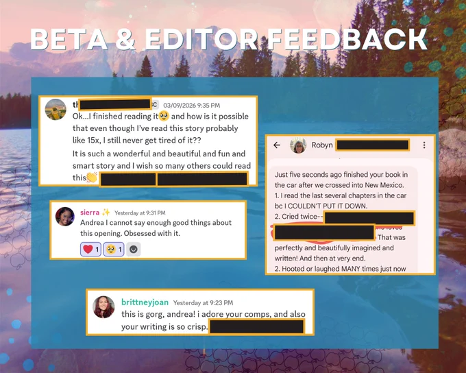 Beta and editor feedback.
1. Okay, I finished reading it and how is it possible that even though I've read this story probably 15x, I still never get tired of it? It is such a wonderful and beautiful and fun and smart story and I wish so many other could read this.
2. Andrea I cannot say enough good things about this opening. Obsessed with it.
3. This is gorg, Andrea! I adore your comps and also your writing is so crisp!
4. Just five seconds ago finished your book in the car. 1. I read the last several chapters because I COULDN'T PUT IT DOWN. 2. Cried twice. That was perfectly and beautifully imagined and written. And then at the very end. 3. Hooted or laughed MANY times.
