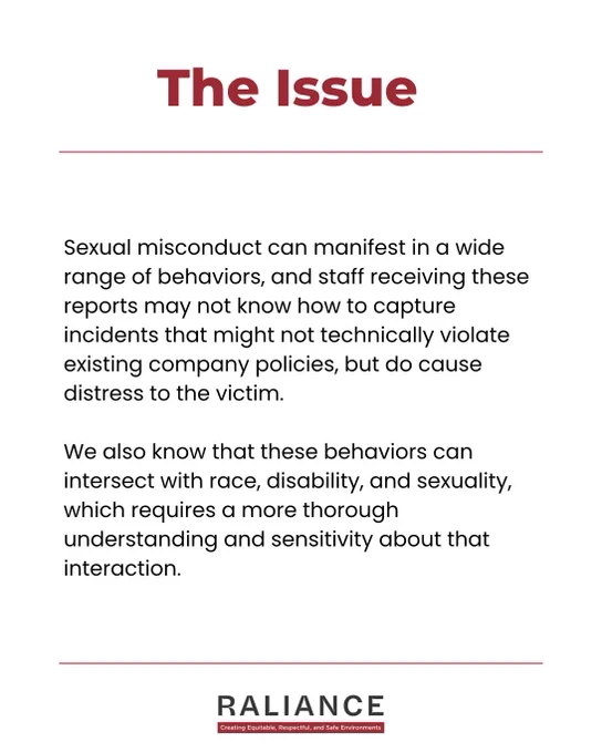 The Issue

Sexual misconduct can manifest in a wide range of behaviors, and staff receiving these reports may not know how to capture incidents that might not technically violate existing company policies, but do cause distress to the victim. 

We also know that these behaviors can intersect with race, disability, and sexuality, which requires a more thorough understanding and sensitivity about that interaction.