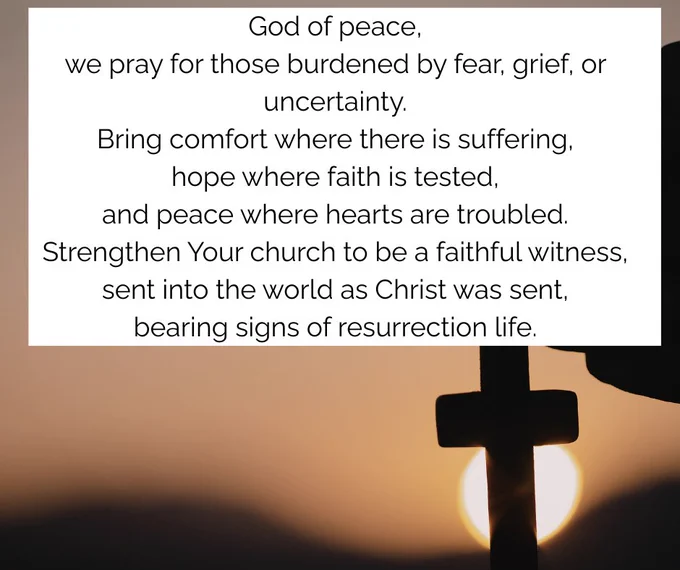 Silhouette of a hand holding a cross against a sunset, with a prayer : 
God of peace,
we pray for those burdened by fear, grief, or uncertainty.
Bring comfort where there is suffering,
hope where faith is tested,
and peace where hearts are troubled.
Strengthen Your church to be a faithful witness,
sent into the world as Christ was sent,
bearing signs of resurrection life.
Amen.