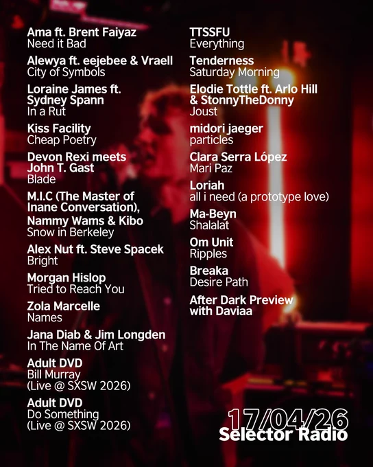 "Lead singer of Adult DVD performs into a microphone under intense red stage lighting, with the date 17/04/26 and Selector Radio in white text and a thin outline over a dark background. Tracklist is in white, reading as follows: Ama ft. Brent Faiyaz - Need it Bad
Alewya ft. eejebee & Vraell - City of Symbols
Loraine James ft. Sydney Spann - In a Rut
Kiss Facility - Cheap Poetry
Devon Rexi meets John T. Gast - Blade
M.I.C (The Master of Inane Conversation), Nammy Wams & Kibo - Snow in Berkeley
Alex Nut ft. Steve Spacek - Bright

Morgan Hislop - Tried to Reach You
Zola Marcelle - Names
Jana Diab & Jim Longden - In The Name Of Art
Adult DVD - Bill Murray (Live @ SXSW 2026)
Adult DVD - Do Something (Live @ SXSW 2026)
TTSSFU - Everything

Tenderness - Saturday Morning
Elodie Tottle ft. Arlo Hill & StonnyTheDonny - Joust
midori jaeger - particles
Clara Serra López - Mari Paz
Loriah - all i need (a prototype love)
Ma-Beyn - Shalalat (Tastemaker Tip Track)

Om Unit - Ripples
Breaka - Desire Pa