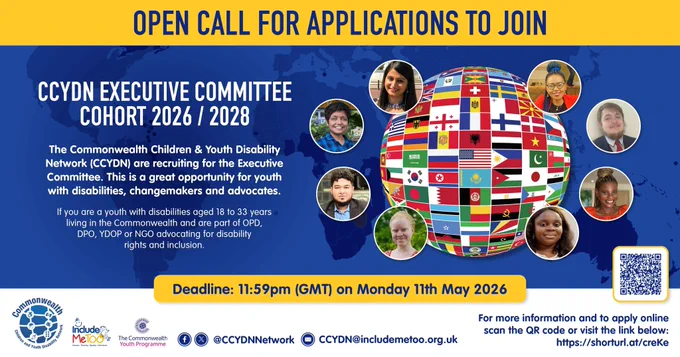 Poster1: Across the top of page a yellow box with blue text  - Open Call for Application to Join
 
Underneath on left side the text – CCYDN Executive Committee Cohort 2026 / 2028
 
The Commonwealth Children & Youth Disability Network (CCYDN) are recruiting for the Executive Committee, this is a great opportunity for youth with disabilities, changemakers and advocates.  
 
If you are a youth with disabilities aged 18 years to 33 years living in the Commonwealth and are part of OPD, DPO, YDOP or NGO advocating for disability rights and inclusion.
 
For more information and to apply online scan the QR code or visit this link http://shorturi.at/creke           Deadline: 11.59pm (GMT) on Monday 11th May 2026   
 
On right side of poster is a globe with the Commonwealth countries flags and eight images of youth with disabilities in circles surrounded the globe outline