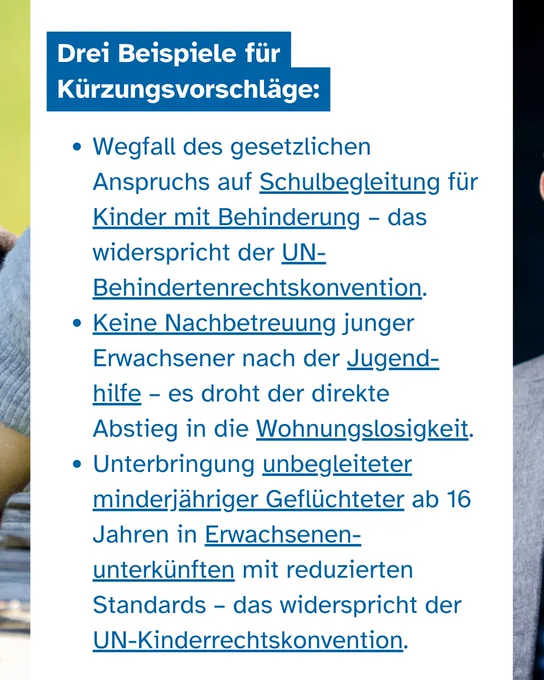 Ein Sharepic mit einer Liste auf weißem Grund. Die Überschrift lautet: "Drei Beispiele für Kürzungsvorschläge:". Es folgen drei Spiegelpunkte: "Wegfall des gesetzlichen Anspruchs auf Schulbegleitung für Kinder mit Behinderung – das widerspricht der UN-Behindertenrechtskonvention. Keine Nachbetreuung junger Erwachsener nach der Jugendhilfe – es droht der direkte Abstieg in die Wohnungslosigkeit. Unterbringung unbegleiteter minderjähriger Geflüchteter ab 16 Jahren in Erwachsenenunterkünften mit reduzierten Standards – das widerspricht der UN-Kinderrechtskonvention."