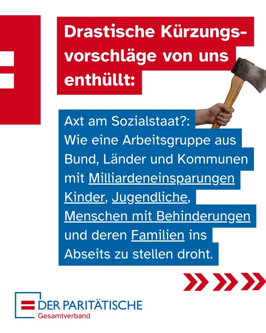 Ein Sharepic mit dem Logo "DER PARITÄTISCHE Gesamtverband". Oben rechts ist eine Hand zu sehen, die eine Axt hält. Großer Text auf rotem und blauem Grund lautet: "Drastische Kürzungsvorschläge von uns enthüllt: Axt am Sozialstaat?: Wie eine Arbeitsgruppe aus Bund, Länder und Kommunen mit Milliardeneinsparungen Kinder, Jugendliche, Menschen mit Behinderungen und deren Familien ins Abseits zu stellen droht.