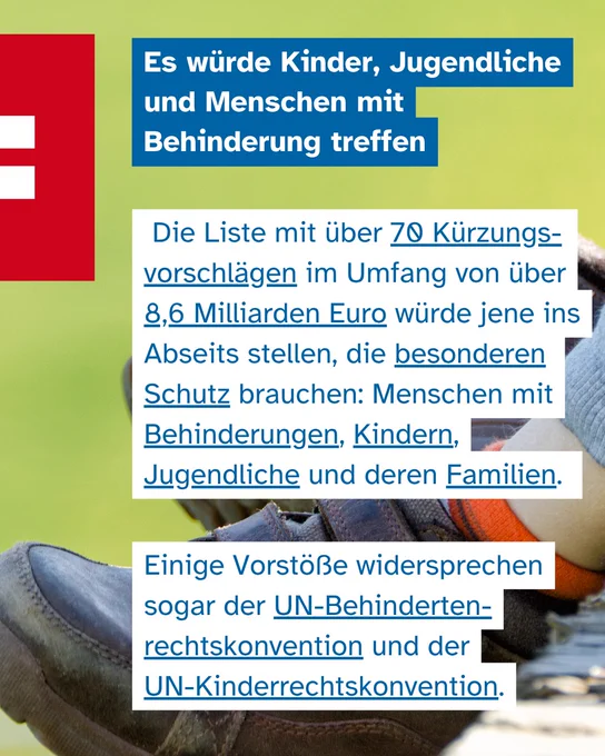 Ein Sharepic, das im Hintergrund unscharf die Schuhe und Beine eines Kindes zeigt, das auf einer Schaukel sitzt. Der Text lautet: "Es würde Kinder, Jugendliche und Menschen mit Behinderung treffen. Die Liste mit über 70 Kürzungsvorschlägen im Umfang von über 8,6 Milliarden Euro würde jene ins Abseits stellen, die besonderen Schutz brauchen: Menschen mit Behinderungen, Kindern, Jugendliche und deren Familien. Einige Vorstöße widersprechen sogar der UN-Behindertenrechtskonvention und der UN-Kinderrechtskonvention."