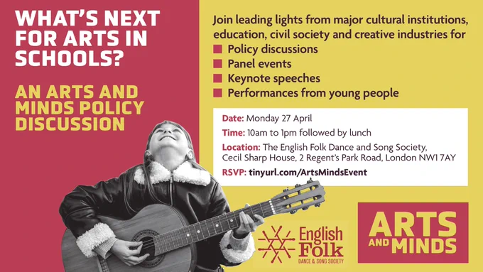 Yellow and red poster advertising an event. Title: What's next for the arts in schools? Subtitle: An Arts and Minds policy discussion. Body: Join leading lights from major cultural institutions, education, civil society and creative industries for policy discussions, panel events, keynote speeches, performances from young people. Date is Monday 27 April, time is 10am to 1pm followed by lunch, location is Cecil Sharp House, 2 Regent's Park Road, London NW1 7AY. Logos for the English Folk Dance & Song Society, and Arts and Minds.