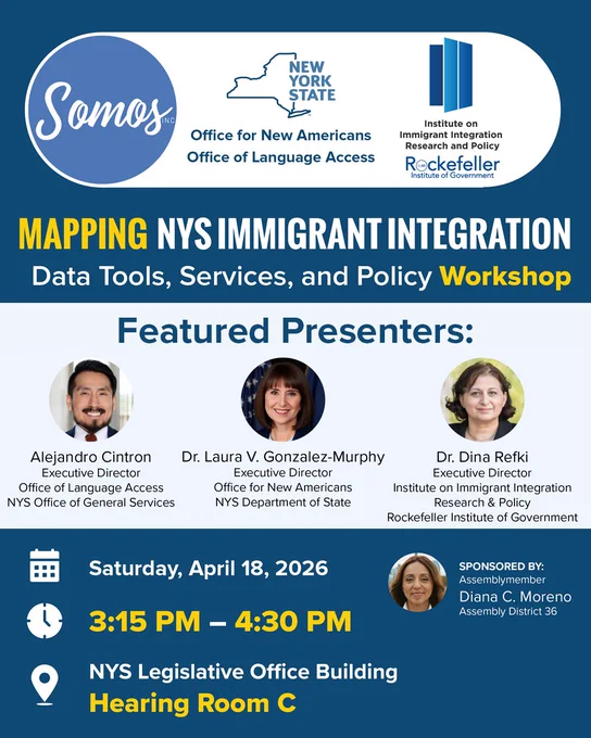 Graphic promoting a workshop with text in the image:
Title: Mapping NYS Immigrant Integration, Data Tools, Services, and Policy Workshop

Featured Presenters: Alejandro Cintron, Executive Director, Office of Language Access, NYS Office of General Services; Dr. Laura V. Gonzalez-Murphy, Executive Director, Office for New Americans, NYS Department of State; Dr. Dina Refki, Executive Director, Institute on Immigrant Integration Research & Policy, Rockefeller Institute of Government; 

Saturday, April 18, 2026, 3:15 PM – 4:30 PM, NYS Legislative Office Building, Hearing Room C 

Sponsored by: Assemblymember Diana C. Moreno, Assembly District 26

Image includes pictures of each presenter and logos for Somos, Inc., New York State Office for New Americans | Office of Language Access, and Institute on Immigrant Integration Research and Policy, Rockefeller Institute of Government.