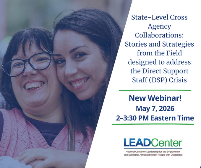 A promotional graphic with an image of two women smiling and hugging closely together with the text: “State-Level Cross Agency Collaborations: Stories and Strategies from the Field designed to address the Direct Support Professional (DSP) Crisis. New Webinar! May 7, 2026, 2–3:30 p.m. Eastern Time.” The National Center on Leadership for the Employment and Economic Advancement of People with Disabilities (LEAD Center) logo appears at the bottom.