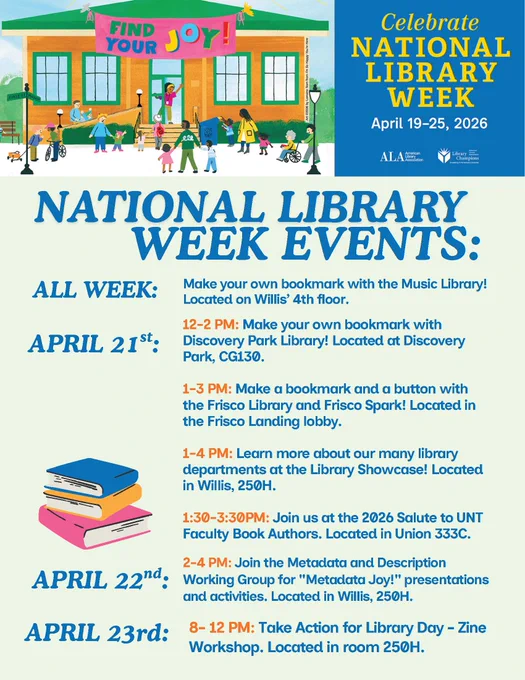 NATIONAL LIBRARY WEEK EVENTS:
ALL WEEK: Make your own bookmark with the Music Library! Located on Willis’ 4th floor.
APRIL 21st:
12-2 PM: Make your own bookmark with
Discovery Park Library! Located at Discovery
Park, CG130.
1-3 PM: Make a bookmark and a button with
the Frisco Library and Frisco Spark! Located in
the Frisco Landing lobby.
1-4 PM: Learn more about our many library
departments at the Library Showcase! Located
in Willis, 250H.
1:30-3:30PM: Join us at the 2026 Salute to UNT
Faculty Book Authors. Located in Union 333C.
APRIL 22nd:
2-4 PM: Join the Metadata and Description
Working Group for "Metadata Joy!" presentations
and activities. Located in Willis, 250H.
APRIL 23rd:
8- 12 PM: Take Action for Library Day - Zine
Workshop. Located in room 250H.