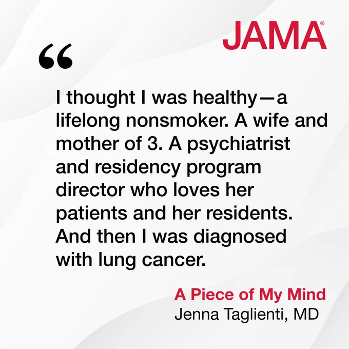 Quote from JAMA, \"I thought I was healthy\u2014a lifelong nonsmoker. A wife and mother of 3. A psychiatrist and residency program director who loves her patients and her residents. And then I was diagnosed with lung cancer.\" - A Piece of My Mind, Jenna Taglienti, MD