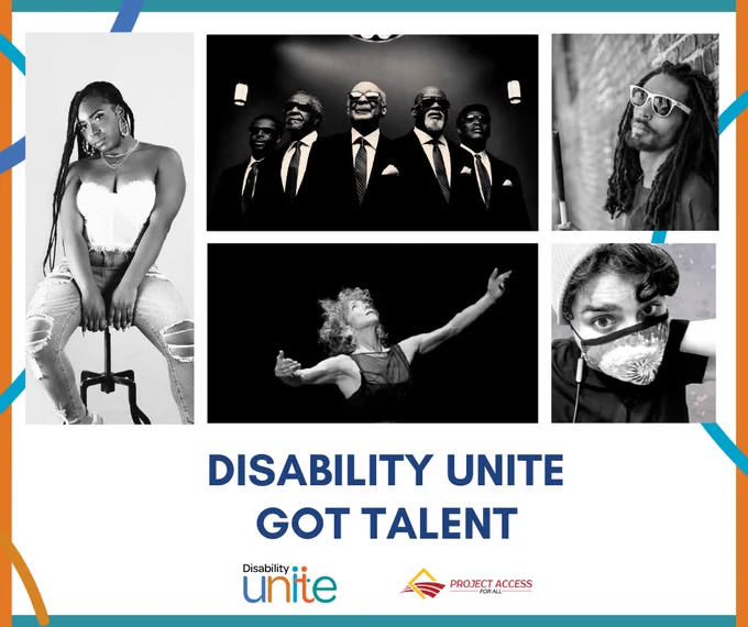 A collage of black and white images of artists over a white background, with the full image surrounded by an orange and blue border with multicolored lines. The words Disability Unite Got Talent are below the collage in blue letters, with logos of Disability Unite and Project Access For All underneath. Artists shown clockwise from top center: Blind Boys of Alabama, Question, Sarah Khan, Heidi Latsky Dance, Shayy