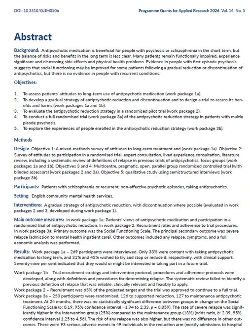Abstract
Background: Antipsychotic medication is beneficial for people with psychosis or schizophrenia in the short term, but
the balance of risks and benefits in the long term is less clear. Many patients remain functionally impaired, experience
significant and distressing side effects and physical health problems. Evidence in people with first episode psychosis
suggests that social functioning may be improved for some patients following a gradual reduction or discontinuation of
antipsychotics, but there is no evidence in people with recurrent conditions.
Objectives:
1. To assess patients’ attitudes to long-term use of antipsychotic medication (work package 1a).
2. To develop a gradual strategy of antipsychotic reduction and discontinuation and to design a trial to assess its benefits
and harms (work packages 1a and 1b).
3. To evaluate the antipsychotic reduction strategy in a randomised pilot trial (work package 2).
4. To conduct a full randomised trial (work package 3a) of the antip