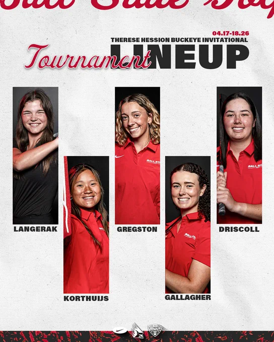 Ball State women’s golf tournament lineup for the Therese Hession Buckeye Invitational April 17-28, 2026.

Headshots from left to right, senior Sabrina Langerak in her black golf polo, along with sophomore Sophie Korthuijs, junior JJ Gregston, senior Sarah Gallagher and senior Jasmine Driscoll in their red golf polos.

Additional logos are white versions of Nike, Ball State Athletics and the Mid-American Conference. Ball State athletics is sponsored by Nike and Ball State women’s golf is a proud member of the Mid-American Conference.