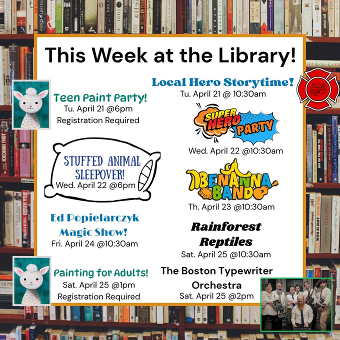 Image of text stating, "This week at the Library!
Local Hero Storytime! Tu. April 21 @10:30am
Teen Paint Party! Tu. April 21 @6pm Registration Required
Super Hero Party Wed. April 22 @10:30am
Stuffed Animal Sleep Over Wed. April 22 @6pm
Benanna Band Th. April 23 @10:30am
Ed Popielarczyk Magic Show! Fri. April 24 @10:30am
Rainforest Reptiles Sat. April 25 @10:30am
Painting for Adults! Sat April 25 @1pm Registration Required
The Boston Typewriter Orchestra Sat. April 25 @2pm"