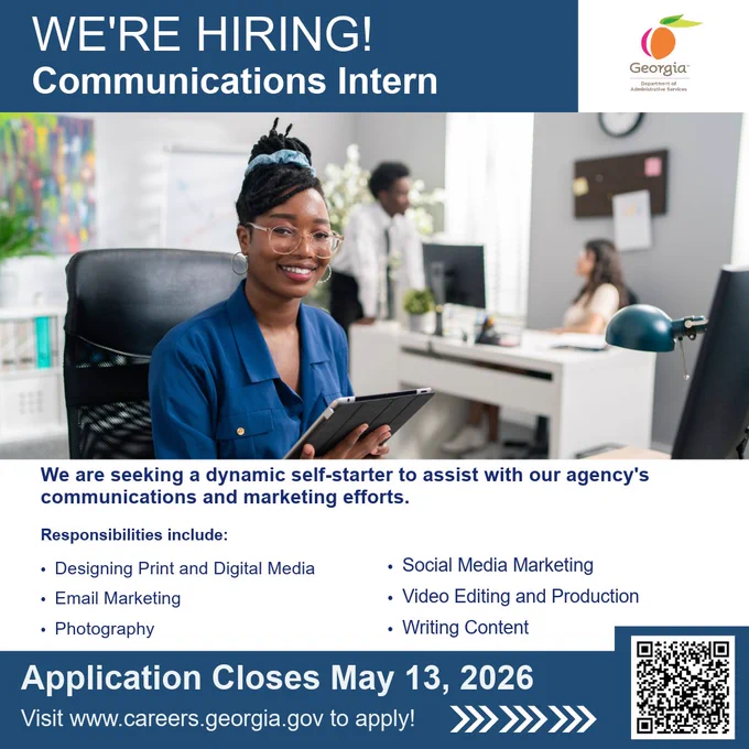We’re hiring communications intern
Georgia Department of Administrative Services Logo
Image of young woman with glasses holding a tablet with an office setting in the background
We are seeking a dynamic self-starter to assist with our agency's communications and marketing efforts
Responsibilities include Designing Print and Digital Media, Email Marketing, Photography, Social Media Marketing, Video Editing and Production, and Writing Content Application closes May thirteenth, two thousand and twenty-six 
Visit www dot careers dot Georgia dot g o v to apply 
An arrow points in the direction of a QR Code that redirects to the www dot careers dot Georgia dot g o v website
