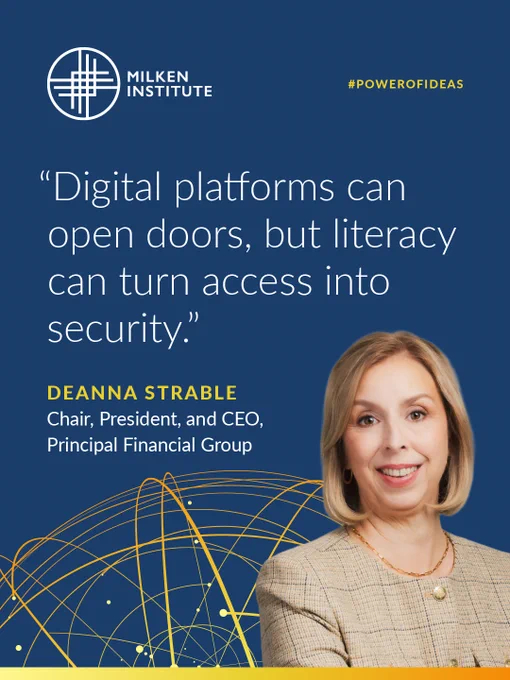 Milken Institute\n#POWEROFIDEAS\n\"Digital platforms can open doors, but literacty can turn access into security.\"\nDeanna Strable\nChair, President, and CEO,\nPrincipal Financial Group
