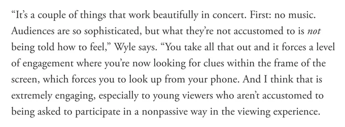 “It’s a couple of things that work beautifully in concert. First: no music. Audiences are so sophisticated, but what they’re not accustomed to is not being told how to feel,” Wyle says. “You take all that out and it forces a level of engagement where you’re now looking for clues within the frame of the screen, which forces you to look up from your phone. And I think that is extremely engaging, especially to young viewers who aren’t accustomed to being asked to participate in a nonpassive way in the viewing experience.