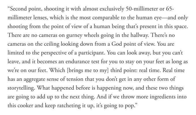 “Second point, shooting it with almost exclusively 50-millimeter or 65-millimeter lenses, which is the most comparable to the human eye—and only shooting from the point of view of a human being that’s present in this space. There are no cameras on gurney wheels going in the hallway. There’s no cameras on the ceiling looking down from a God point of view. You are limited to the perspective of a participant. You can look away, but you can’t leave, and it becomes an endurance test for you to stay on your feet as long as we’re on our feet. Which [brings me to my] third point: real time. Real time has an aggregate sense of tension that you don’t get in any other form of storytelling. What happened before is happening now, and these two things are going to add up to the next thing. And if we throw more ingredients into this cooker and keep ratcheting it up, it’s going to pop.”