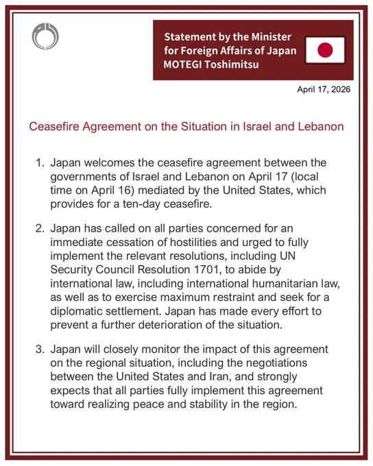 Ceasefire Agreement on the Situation in Israel and Lebanon
(Statement by Foreign Minister MOTEGI Toshimitsu)
1.Japan welcomes the ceasefire agreement between the governments of Israel and Lebanon on April 17 (local time on April 16) mediated by the United States, which provides for a ten-day ceasefire.
2   Japan has called on all parties concerned for an immediate cessation of hostilities and urged to fully implement the relevant resolutions, including UN Security Council Resolution 1701, to abide by international law, including international humanitarian law, as well as to exercise maximum restraint and seek for a diplomatic settlement. Japan has made every effort to prevent a further deterioration of the situation.
3    Japan will closely monitor the impact of this agreement on the regional situation, including the negotiations between the United States and Iran, and strongly expects that all parties fully implement this agreement toward realizing peace and stability in the region.