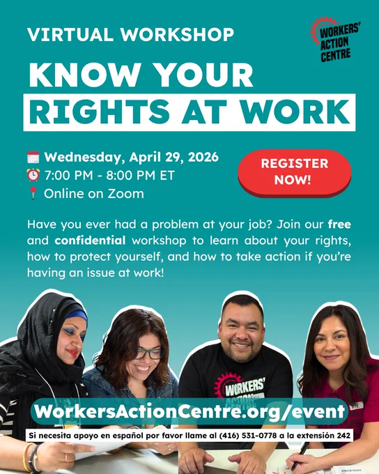 Virtual Workshop

KNOW YOUR RIGHTS AT WORK

🗓️ Wednesday, April 29, 2026
⏰ 7:00 PM - 8:00 PM ET
📍 Online on Zoom

Register now!

Have you ever had a problem at your job? Join our free and confidential workshop to learn about your rights, how to protect yourself, and how to take action if you’re having an issue at work!

WorkersActionCentre.org/event

Si necesita apoyo en español por favor llame al (416) 531-0778 a la extensión 242