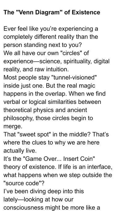 The "Venn Diagram" of Existence
​Ever feel like you’re experiencing a completely different reality than the person standing next to you?
​We all have our own "circles" of experience—science, spirituality, digital reality, and raw intuition. Most people stay "tunnel-visioned" inside just one. But the real magic happens in the overlap. When we find verbal or logical similarities between theoretical physics and ancient philosophy, those circles begin to merge. That "sweet spot" in the middle? That’s where the clues to why we are here actually live.
​It’s the "Game Over... Insert Coin" theory of existence. If life is an interface, what happens when we step outside the "source code"?
​I’ve been diving deep into this lately—looking at how our consciousness might be more like a radio signal than a biological accident.
​What do you think? Are we just players in a simulation, or is the "overlap" telling us something deeper about the universe? 