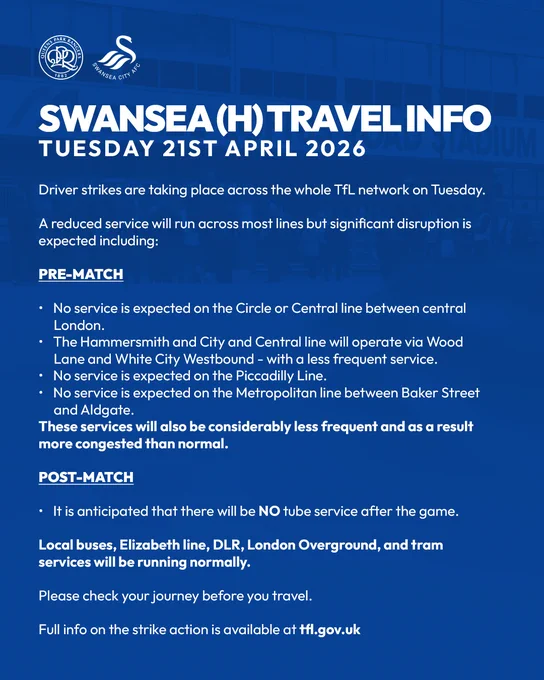 SWANSEA (H) TRAVEL INFO
TUESDAY 21ST APRIL 2026
 
Driver strikes are taking place across the whole TfL network on Tuesday.
 
A reduced service will run across most lines but significant disruption is expected including:
 
PRE-MATCH
 
No service is expected on the Circle or Central line between central London. 
The Hammersmith and City and Central line will operate via Wood Lane and White City Westbound - with a less frequent service.
No service is expected on the Piccadilly Line,
No service is expected on the Metropolitan line between Baker Street and Aldgate.

These services will also be considerably less frequent and as a result more congested than normal.
 
POST-MATCH
 
It is anticipated that there will be NO tube service after the game.
 
Local buses, Elizabeth line, DLR, London Overground, and tram services will be running normally.
 
Please check your journey before you travel.
 
Full info on the strike action is available at tfl.gov.uk 