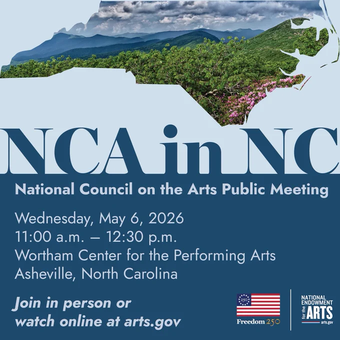 NCA in NC with photo of Blue Ridge Mountains within a cut out of the outline of the state. TEXT:National Council on the Arts Public MeetingWednesday, May 6, 202611 a.m.-12:30 p.m.Wortham Center for the Performing ArtsAsheville, NCJoin in person or watch online at arts.gov. With NEA/Freedom250 logo 