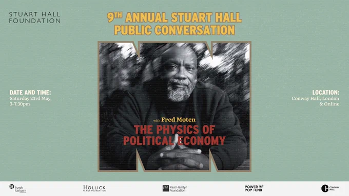 The Stuart Hall Foundation presents:

9th Annual Stuart Hall Public Conversation with Fred Moten: "The Physics of Political Economy."

Date and time: Saturday 23rd May, 3pm - 7.30pm.

Location: Conway Hall, London and Online.

Supported by the Esmée Fairbairn Foundation, the Hollick Family Foundation, the Paul Hamlyn Foundation and the Power of Pop Fund, in collaboration with Conway Hall.