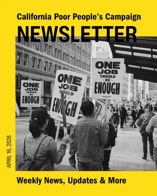 California Poor People's Campaign Newsletter
April 09, 2026
Weekly news, updates, and more

Masthead with a photo of Workers of the Palace Hotel - part of Marriott Hotels - are on strike in October 2018 in San Francisco to fight for higher wages, workplace security and job safety. Most of their signs read "One Job Should Be Enough".
Photo by: Bastian Greshake Tzovaras