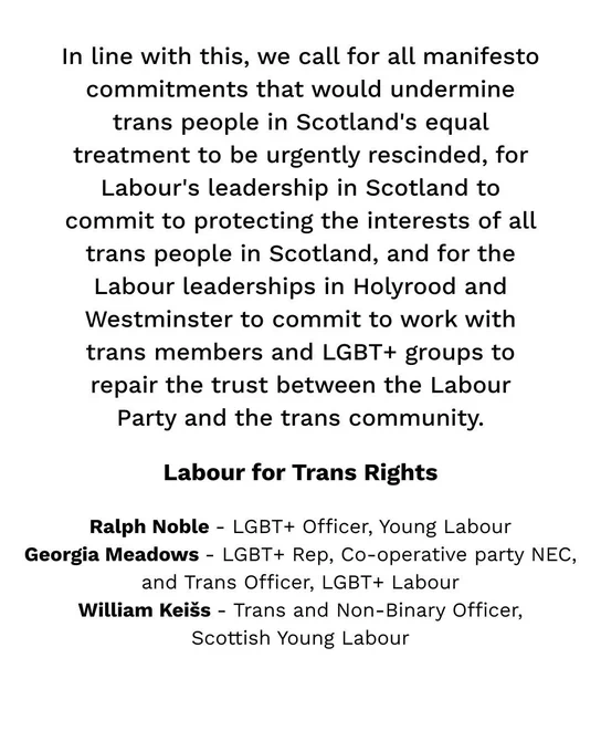 In line with this, we call for all manifesto commitments that would undermine trans people in Scotland's equal treatment to be urgently rescinded, for Labour's leadership in Scotland to commit to protecting the interests of all trans people in Scotland, and for the Labour leaderships in Holyrood and Westminster to commit to work with trans members and LGBT  groups to repair the trust between the Labour Party and the trans community.

Labour for Trans Rights

Ralph Noble - LGBT  Officer, Young Labour
Georgia Meadows - LGBT  Rep, Co-operative party NEC,
and Trans Officer, LGBT  Labour
William Keišs - Trans and Non-Binary Officer,
Scottish Young Labour