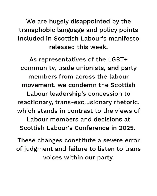 We are hugely disappointed by the transphobic language and policy points included in Scottish Labour’s manifesto released this week. As representatives of the LGBT  community, trade unionists, and party members from across the labour movement, we condemn the Scottish Labour leadership's concession to reactionary, trans-exclusionary rhetoric, which stands in contrast to the views of Labour members and votes at Scottish Labour's Conference in 2025. These decisions constitute a severe error of judgment and failure to listen to trans voices within our party.