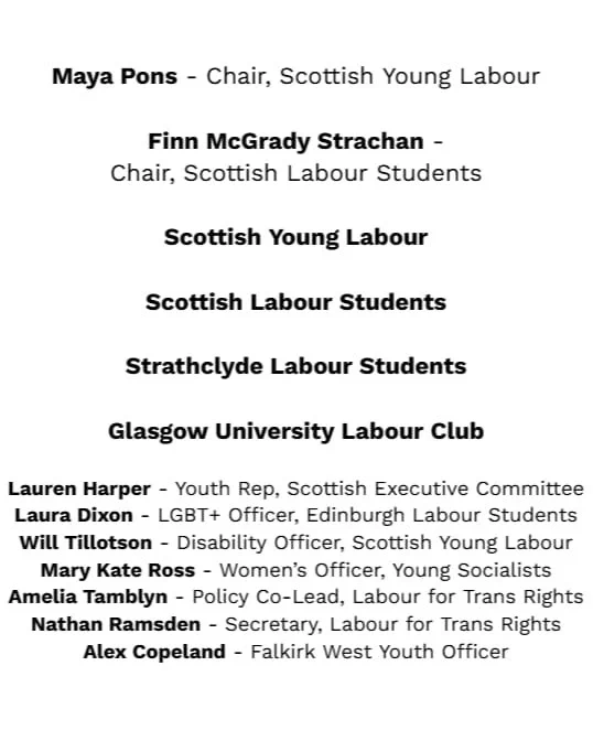 Maya Pons - Chair, Scottish Young Labour

Finn McGrady Strachan -
Chair, Scottish Labour Students

Scottish Young Labour

Scottish Labour Students

Strathclyde Labour Students

Glasgow University Labour Club

Lauren Harper - Youth Rep, Scottish Executive Committee
Laura Dixon - LGBT  Officer, Edinburgh Labour Students
Will Tillotson - Disability Officer, Scottish Young Labour
Mary Kate Ross - Women’s Officer, Young Socialists
Amelia Tamblyn - Policy Officer, Labour for Trans Rights
Nathan Ramsden - Secretary, Labour for Trans Rights
Alex Copeland - Youth Officer, Falkirk West CLP