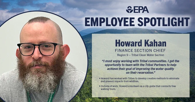 Graphic of mountains and trees with a photo of Howard in smiling at a desk.
Reads: 
EPA Employee Spotlight
Howard Kahan
Howard Kahan 
Finance Section Chief 
Region 9 – Tribal Clean Water Section 
 “I get the opportunity to help Tribal partners improve water quality on their reservation...it motivates me to see the work over the years and the excitement when those projects are complete.” 
 A career highlight was working with Tribes to develop creative methods to eliminate and prevent impacts from wildfires.   
Outside of work Howard volunteers as a city guide that does free walking tours.