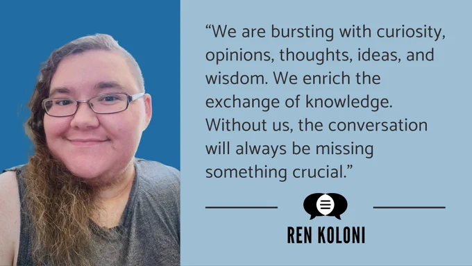 Image: Headshot of Ren Koloni accompanied by a quote. It says, “We are bursting with curiosity, opinions, thoughts, ideas, and wisdom. We enrich the exchange of knowledge. Without us, the conversation will always be missing something crucial.” Ren’s name and the CommunicationFIRST logo are below their quote.]