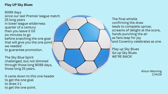 Play UP Sky Blues

9099 days
since our last Premier league match
25 long years
in lower league wilderness
quarter of a century
then you leave it till
six minutes to go
before snatching the one goal
that will give you the one point
we needed
to guarantee promotion.

The Sky Blue Spirit
challenged, but not dimmed
through those long 9099 days,
those long 25 years.

It came down to this one header
to get the one goal
to draw 1-1
to get the one point.

The final whistle
confirming the draw
leads to complete uproar,
screams of delight at the score,
hands punching the air
as fans leap for joy
and Coventry celebrates as one.

Play up Sky Blues
Go up Sky Blues
WE’RE BACK!




Alison Manning 17/4/26