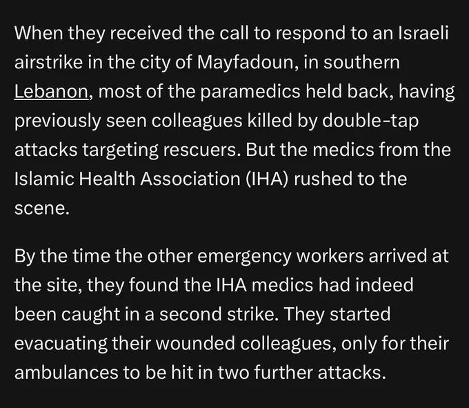 When they received the call to respond to an Israeli airstrike in the city of Mayfadoun, in southern Lebanon, most of the paramedics held back, having previously seen colleagues killed by double-tap attacks targeting rescuers. But the medics from the Islamic Health Association (IHA) rushed to the scene.

By the time the other emergency workers arrived at the site, they found the IHA medics had indeed been caught in a second strike. They started evacuating their wounded colleagues, only for their ambulances to be hit in two further attacks.