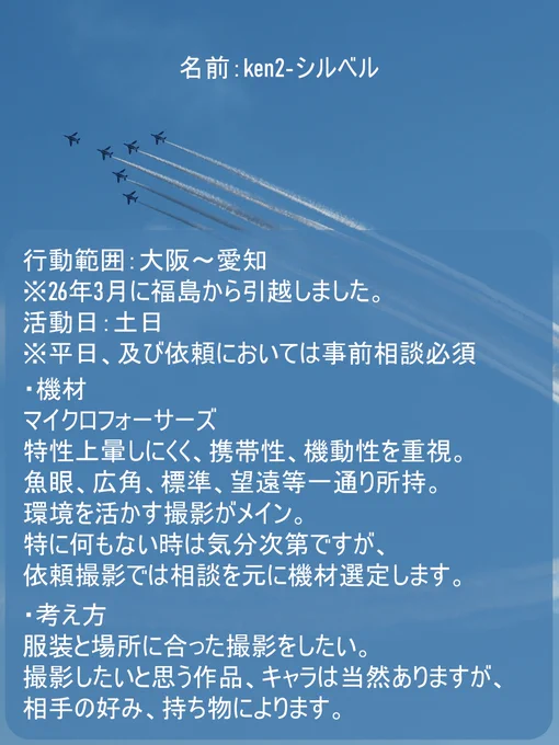 行動範囲は主に大阪～愛知。
活動は土日中心ですが、相談頂ければ平日の考慮も可能です。

・機材
マイクロフォーサーズを使用。
特性上暈しにくいですが、携帯性や機動性を重きにおいています。
魚眼、広角、標準、望遠等レンズは一通り所持。
環境を活かす撮影メインで考えています。
特に何もない時は気分次第で好きなようにやりますが、
依頼撮影では相談を元に機材選定を考えています。

・考え方
服装と場所に合った撮影をしたい。
撮影したいと思う作品、キャラは当然ありますが、
相手の好みや手持ち衣装等によるのでこちらでの明確な記載はしません。