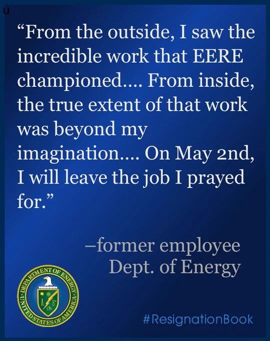 a color presentation slide. white text on a blue background reads "From the outside, I saw the incredible work that EERE championed…. From inside, the true extent of that work was beyond my imagination…. On May 2nd, I will leave the job I prayed for." the quote is attributed to "former employee, Dept. of Energy." the logo of the US Department of Energy is in the lower left corner. the hashtag "#ResignationBook" is in the lower right corner.