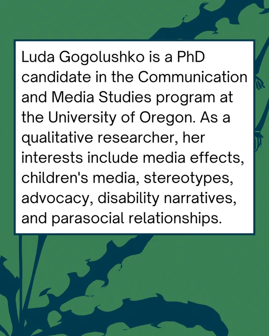 Green and blue graphic with an abstract dandelion stem motif. In the center, a white text box reads: Luda Gogolushko is a PhD candidate in the Communication and Media Studies program at the University of Oregon. As a qualitative researcher, her interests include media effects, children's media, stereotypes, advocacy, disability narratives, and parasocial relationships.