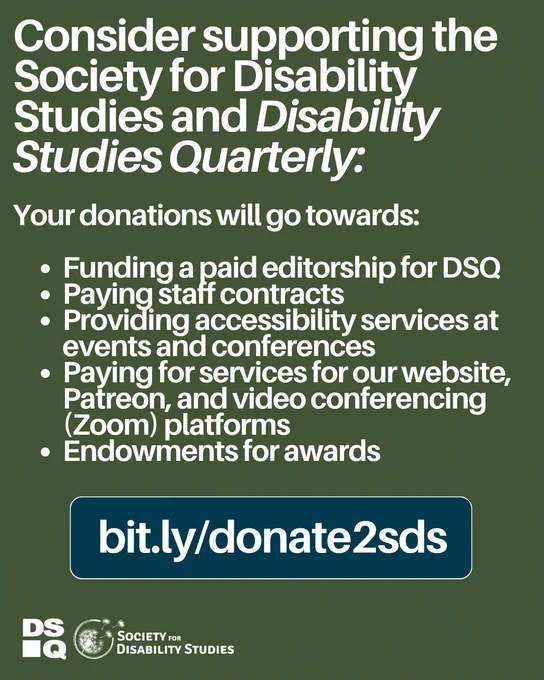 Moss green graphic with bold white text reads Consider supporting the Society for Disability Studies and Disability Studies Quarterly: Your donations will go towards: Funding a paid editorship for DSQ. Paying staff contracts. Providing accessibility services at events and conferences. Paying for services for our website, Patreon, and video conferencing (Zoom) platforms. Endowments for awards. Link: bit.ly/Donate2SDS. Below this are the logos for DSQ and Society for Disability Studies.