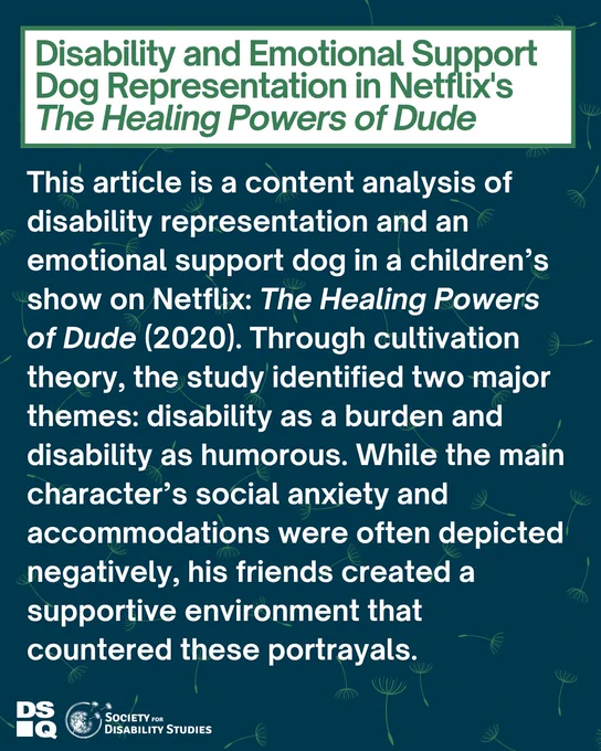 Blue graphic, light green dandelion spores in a cascading pattern. In the center, a white text box reads: "Disability and Emotional Support Dog Representation in Netflix's The Healing Powers of Dude." Body text says "This article is a content analysis of disability representation and an emotional support dog in a children’s show on Netflix: The Healing Powers of Dude (2020). Through cultivation theory, the study identified two major themes: disability as a burden and disability as humorous. While the main character’s social anxiety and accommodations were often depicted negatively, his friends created a supportive environment that countered these portrayals." DSQ and SDS logos are in the bottom left corner.